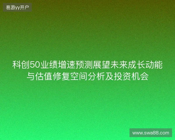 科创50业绩增速预测展望未来成长动能与估值修复空间分析及投资机会 科创50业绩增速预测展望未来成长动能与估值修复空间分析及投资机会
